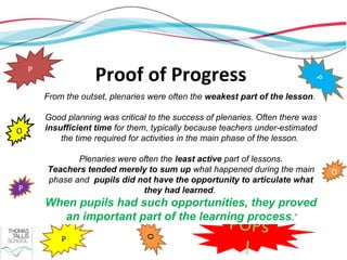 P
                     Proof of Progress




                                                                              P
        From the outset, plenaries were often the weakest part of the lesson.

        Good planning was critical to the success of plenaries. Often there was
O       insufficient time for them, typically because teachers under-estimated
            the time required for activities in the main phase of the lesson.

               Plenaries were often the least active part of lessons.
        Teachers tended merely to sum up what happened during the main            O
        phase and pupils did not have the opportunity to articulate what
P                              they had learned.
        When pupils had such opportunities, they proved
          an important part of the learning process.’
                                                       POPs
            P
                                  O




                                                        !
 