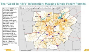 The “Good To Have” Information: Mapping Single-Family Permits
Permits in 2022, for the
11-County area,
continued to cluster to
the north of I-20,
outside the 285
Perimeter, in areas off
the I-85 and I-75
corridor. Single-family
permitting is healthy in
the City of Atlanta,
growing in Henry
County and West
Fayette, and spinning
up along I-20 East in
Rockdale and Newton
Counties. NOTE: A
share of these permits
are on recently created
streets, cannot be
precisely geocoded,
and as a result are
allocated to tract or zip
centroid.
 