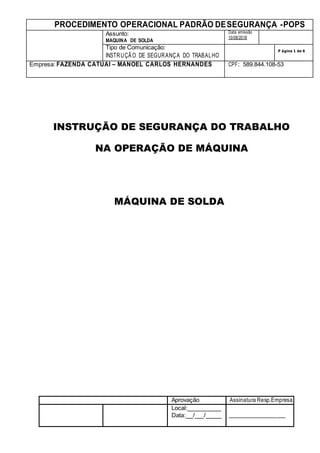 PROCEDIMENTO OPERACIONAL PADRÃO DESEGURANÇA -POPS
Assunto:
MAQUINA DE SOLDA
Data emissão
10/08/2018
Tipo de Comunicação:
INSTRUÇÃO DE SEGURANÇA DO TRABALHO
P ágina 1 de 6
Empresa: FAZENDA CATUAI – MANOEL CARLOS HERNANDES CPF: 589.844.108-53
Aprovação Assinatura Resp.Empresa
Local:
Data: / /
INSTRUÇÃO DE SEGURANÇA DO TRABALHO
NA OPERAÇÃO DE MÁQUINA
MÁQUINA DE SOLDA
 