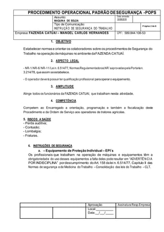 PROCEDIMENTO OPERACIONAL PADRÃO DESEGURANÇA -POPS
Assunto:
MAQUINA DE SOLDA
Data emissão
10/08/2018
Tipo de Comunicação:
INSTRUÇÃO DE SEGURANÇA DO TRABALHO
P ágina 2 de 6
Empresa: FAZENDA CATUAI – MANOEL CARLOS HERNANDES CPF: 589.844.108-53
Aprovação Assinatura Resp.Empresa
Local:
Data: / /
1. OBJETIVO
Estabelecer normase orientar os colaboradores sobre os procedimentosde Segurança do
Trabalho naoperaçãodemáquinas noambientedaFAZENDA CATUAÍ.
2. ASPECTO LEGAL
- NR-1/NR-6/ NR-11/Lein. 6.514/77, NormasRegulamentadorasNR´saprovadaspelaPortarian.
3.214/78, queassim seestabelece.
- O operador deverá possuir ter qualificação profissional paraoperaro equipamento.
3. AMPLITUDE
Atinge todos os funcionários da FAZENDA CATUAI, que trabalham nesta atividade.
4. COMPETÊNCIA
Competem ao Encarregado a orientação, programação e também a fiscalização deste
Procedimento e da Ordem de Serviço aos operadores de tratores agricolas.
5. RISCOS A SAÚDE
- Perda auditiva;
- Contusão;
- Lombalgia;
- Fraturas.
6. INSTRUÇÕES DE SEGURANÇA
a. – Equipamento de ProteçãoIndividual – EPI´s
Os profissionais que trabalham na operação de máquinas e equipamentos têm a
obrigatoriedade do uso desses equipamentos a falta deles pode resultar em “ADVERTÊNCIA
POR INDISCIPLINA” pordescumprimento doArt. 158 dalei n. 6.514/77, Capitulo II das
Normas de segurança ede Medicina do Trabalho – Consolidação das leis do Trabalho – CLT.
 