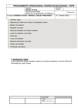 PROCEDIMENTO OPERACIONAL PADRÃO DESEGURANÇA -POPS
Assunto:
MAQUINA DE SOLDA
Data emissão
10/08/2018
Tipo de Comunicação:
INSTRUÇÃO DE SEGURANÇA DO TRABALHO
P ágina 4 de 6
Empresa: FAZENDA CATUAI – MANOEL CARLOS HERNANDES CPF: 589.844.108-53
Aprovação Assinatura Resp.Empresa
Local:
Data: / /
 Aventais raspa
 Máscaras de solda com Lentes na tonalidade correta
 Blusão de soldador
 Mangote de raspa
 Botas de proteção com solado isolante
 Luvas de vaqueta ou de raspa
 Perneiras
 Touca de soldador
 Máscara para fumos de solda
 Óculos de proteção
 Protetores auriculares
8. INFORMAÇÕES GERAIS
O não cumprimento destas instruções implicará em sanções disciplinares em lei Art. 482 da CLT
(Demissãopor Justa Causa).
 