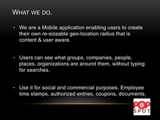 WHAT WE DO.
• We are a Mobile application enabling users to create
their own re-sizeable geo-location radius that is
content & user aware.
• Users can see what groups, companies, people,
places, organizations are around them, without typing
for searches.
• Use it for social and commercial purposes. Employee
time stamps, authorized entries, coupons, documents.