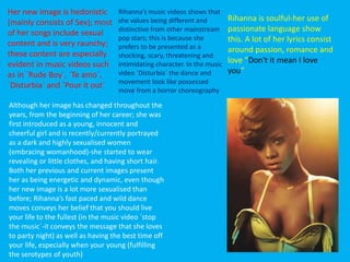 Rihanna is soulful-her use of
passionate language show
this. A lot of her lyrics consist
around passion, romance and
love “Don't it mean I love
you”
Although her image has changed throughout the
years, from the beginning of her career; she was
first introduced as a young, innocent and
cheerful girl and is recently/currently portrayed
as a dark and highly sexualised women
(embracing womanhood)-she started to wear
revealing or little clothes, and having short hair.
Both her previous and current images present
her as being energetic and dynamic, even though
her new image is a lot more sexualised than
before; Rihanna’s fast paced and wild dance
moves conveys her belief that you should live
your life to the fullest (in the music video `stop
the music`-it conveys the message that she loves
to party night) as well as having the best time off
your life, especially when your young (fulfilling
the serotypes of youth)
Rihanna’s music videos shows that
she values being different and
distinctive from other mainstream
pop stars; this is because she
prefers to be presented as a
shocking, scary, threatening and
intimidating character. In the music
video `Disturbia` the dance and
movement look like possessed
move from a horror choreography
Her new image is hedonistic
(mainly consists of Sex); most
of her songs include sexual
content and is very raunchy;
these content are especially
evident in music videos such
as in `Rude Boy`, `Te amo`,
`Disturbia` and `Pour it out`
 