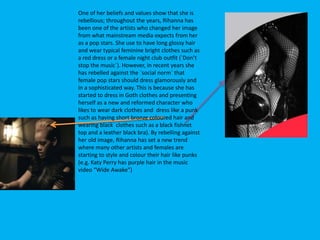 One of her beliefs and values show that she is
rebellious; throughout the years, Rihanna has
been one of the artists who changed her image
from what mainstream media expects from her
as a pop stars. She use to have long glossy hair
and wear typical feminine bright clothes such as
a red dress or a female night club outfit (`Don’t
stop the music`). However, in recent years she
has rebelled against the `social norm` that
female pop stars should dress glamorously and
in a sophisticated way. This is because she has
started to dress in Goth clothes and presenting
herself as a new and reformed character who
likes to wear dark clothes and dress like a punk
such as having short bronze coloured hair and
wearing black clothes such as a black fishnet
top and a leather black bra). By rebelling against
her old image, Rihanna has set a new trend
where many other artists and females are
starting to style and colour their hair like punks
(e.g. Katy Perry has purple hair in the music
video “Wide Awake”)
 