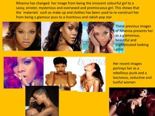 Rihanna has changed her image from being the innocent colourful girl to a
sassy, sinister, mysterious and oversexed and promiscuous girl. This shows that
the `materials` such as make up and clothes has been used to re-construct her
from being a glamour puss to a licentious and rakish pop star
These previous images
of Rihanna presents her
as a glamorous,
beautiful and
sophisticated looking
artist
Her recent images
portrays her as a
rebellious punk and a
lascivious, seductive and
lustful women
 