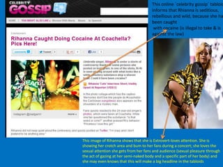 This online `celebrity gossip` tabloid
informs that Rhianna is seditious,
rebellious and wild, because she ha
been caught
with cocaine (is illegal to take & is
against the law)
This image of Rihanna shows that she is Extrovert-loves attention. She is
showing her crotch area and bum to her fans during a concert; she loves the
sexual attention she gets from her fans and audience (sexual pleasure through
the act of gazing at her semi-naked body and a specific part of her body) and
she may even knows that this will make a big headline in the tabloids
 