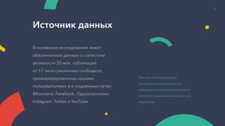 Источник данных
В основании исследования лежат
обезличенные данные о статистике
активности 25 млн. публикаций
от 17 тысяч различных сообществ,
проанализированных нашими
пользователями, в 6 социальных сетях:
ВКонтакте, Facebook, Одноклассники,
Instagram, Twitter и YouTube.
При расчёте из выборки
исключались статистически
нерепрезентативные результаты
анализов и данные неактуальных
периодов.
2
 