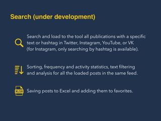 Search and load to the tool all publications with a speciﬁc
text or hashtag in Twitter, Instagram, YouTube, or VK  
(for Instagram, only searching by hashtag is available).
Sorting, frequency and activity statistics, text ﬁltering  
and analysis for all the loaded posts in the same feed.
Saving posts to Excel and adding them to favorites.
Search (under development)
 