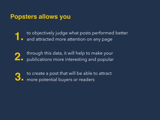 Popsters Allows You
to objectively judge what posts performed better
and attracted more attention on any page1.
through this data, it will help to make your
publications more interesting and popular2.
to create a post that will be able to attract  
more potential buyers or readers3.
 