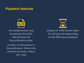 the loaded entries may  
be saved to Excel ﬁle  
that will show all  
the publications data:
analysis of 1,000 entries takes  
5 to 60 seconds depending  
on the SNS being analyzed
number of interactions to
the publication, links to the
contents (pictures, videos,
etc.), text
Popsters Features
 