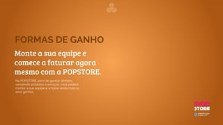 Como Funciona
A MyPOPStore foi desenvolvida para qualquer usuário ou lojista que tenha um excelente produto e queira
vender online. A MyPOPStore elimina qualquer tipo de preocupação que o lojista possa ter para manter uma
loja virtual na internet. Dessa forma, não é preciso fazer grandes investimentos para começar. Basta apenas
alguns clicks e a loja virtual estará pronta para iniciar as vendas.
1
O licenciado oferece ao dono de
uma loja física para colocar os
seus produtos online
1
O lojista escolhe o plano mais
apropriado, insere seus
produtos e imagens de perfil.
2
Pronto, em menos de 5 minutos
um novo lojista estará disponível
na POPStore.
23
A POPStore Tickets é uma plataforma de gerenciamento e venda de ingressos para
shows, eventos e casas noturnas, através de dispositivos móveis e redes sociais.
Através desse aplicativo, você poderá comprar e vender ingressos, ou até mesmo criar
um sistema de tickets para a sua festa e ter o controle total por um dispositivo móvel.
1
Você baixa o aplicativo, cria
seu evento, configura preço e
descrição.
Publica o evento, compartilha
com sua rede de contatos e
convidados.
2
3
O convidado visualiza as
informações do evento, clica
em comprar e seu ingresso
digital já estará disponível em
tempo real em seu celular.
O Ingresso do seu evento!
Pronto!
No dia do evento basta
aproximar os dois
aparelhos e curtir a
festa!
 