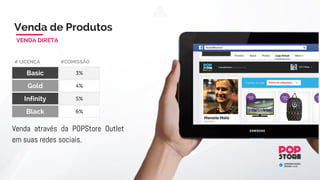 Quanto mais você compartilhar mais você ganhará pontos. Cada compartilhamento
equivale a pontos. A POPStore, com a intenção de alavancar as vendas de produtos, lhe
bonificará com pontos todos os dias, basta apenas compartilhar as ofertas. Estes pontos
poderão ser convertidos em dinheiro.
Ex:. 3.125 pontos = R$ 3.125 / Mês
Bônus de Publicidade
LUCRO GARANTIDO
LIMITE GANHO
Anual
* Esse bônus é valido apenas até você atingir o volume de pontos totais equivalente
ao seu limite de ganho anual.
* Para participar deste ganho, você deverá ter realizado no mínimo 2 vendas diretas
e estar em dia com suas atividades..
Basic R$ 1.000
Gold
Infinity
R$ 3.000
R$ 9.000
130
390
1.170
# LICENÇA # CUSTO
LIMITE GANHO
Mensal
Start R$ 600 65 780
1.560
4.680
14.040
Black R$ 30.000 3.125 37.500
 