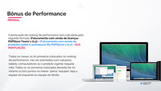 Para ativar o bônus de equipe você precisará ter:
1-) 2 indicações diretas, uma em cada equipe (Direita e Esquerda).
2-) Pagar a ativação mensal de acordo com o seu plano.
Bônus de ConsumoBônus de Performance
A pontuação do ranking de performance será calculada pela
seguinte fórmula: (Faturamento com venda de licenças
POPStore Team) x (0,3) + (Faturamento com venda de
produtos outlet e assinaturas My POPStore) x (0,7) = SUA
PONTUAÇÃO.
A POPStore irá premiar anualmente os 20 primeiros
colocados do ranking com + 3% do PLR* da empresa.
Todos os 20 primeiros colocados deverão ter no mínimo
100.000 pontos acumulados na menor "perna (bônus de
equipe).
*dividido entre todos os 20 primeiros colocados
ANUAL
 
