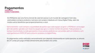 Para ativar o bônus de equipe você precisará ter:
1-) 2 indicações diretas, uma em cada equipe (Direita e Esquerda).
2-) Pagar a ativação mensal de acordo com o seu plano.
Bônus de ConsumoSegurança
O BackOffice da POPStore é um ambiente seguro onde você poderá movimentar seus pontos
tranquilamente..
O sistema de pagamento de licenças da POPStore OUTLET é integrado diretamente com o Banco, ou seja,
no final do seu cadastro ao selecionar boleto bancário você será redirecionado diretamente para o site do
Banco Bradesco, garantindo assim que o boleto gerado seja de total confiança.
 