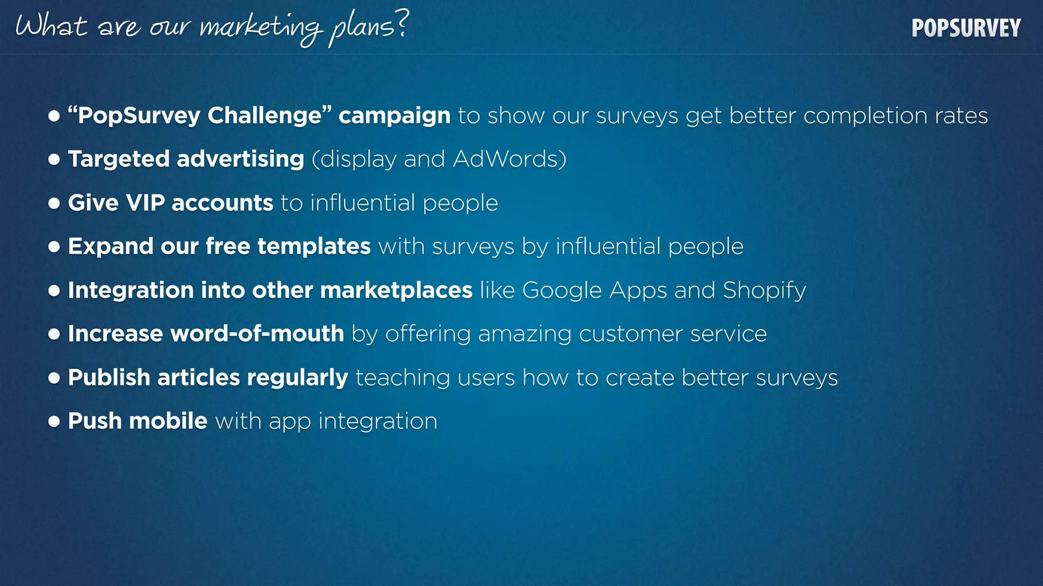 at a        r    r        p ns?

• “PopSurvey Challenge” campaign to show our surveys get better completion rates
• Targeted advertising (display and AdWords)
• Give VIP accounts to influential people
• Expand our free templates with surveys by influential people
• Integration into other marketplaces like Google Apps and Shopify
• Increase word-of-mouth by offering amazing customer service
• Publish articles regularly teaching users how to create better surveys
• Push mobile with app integration
 