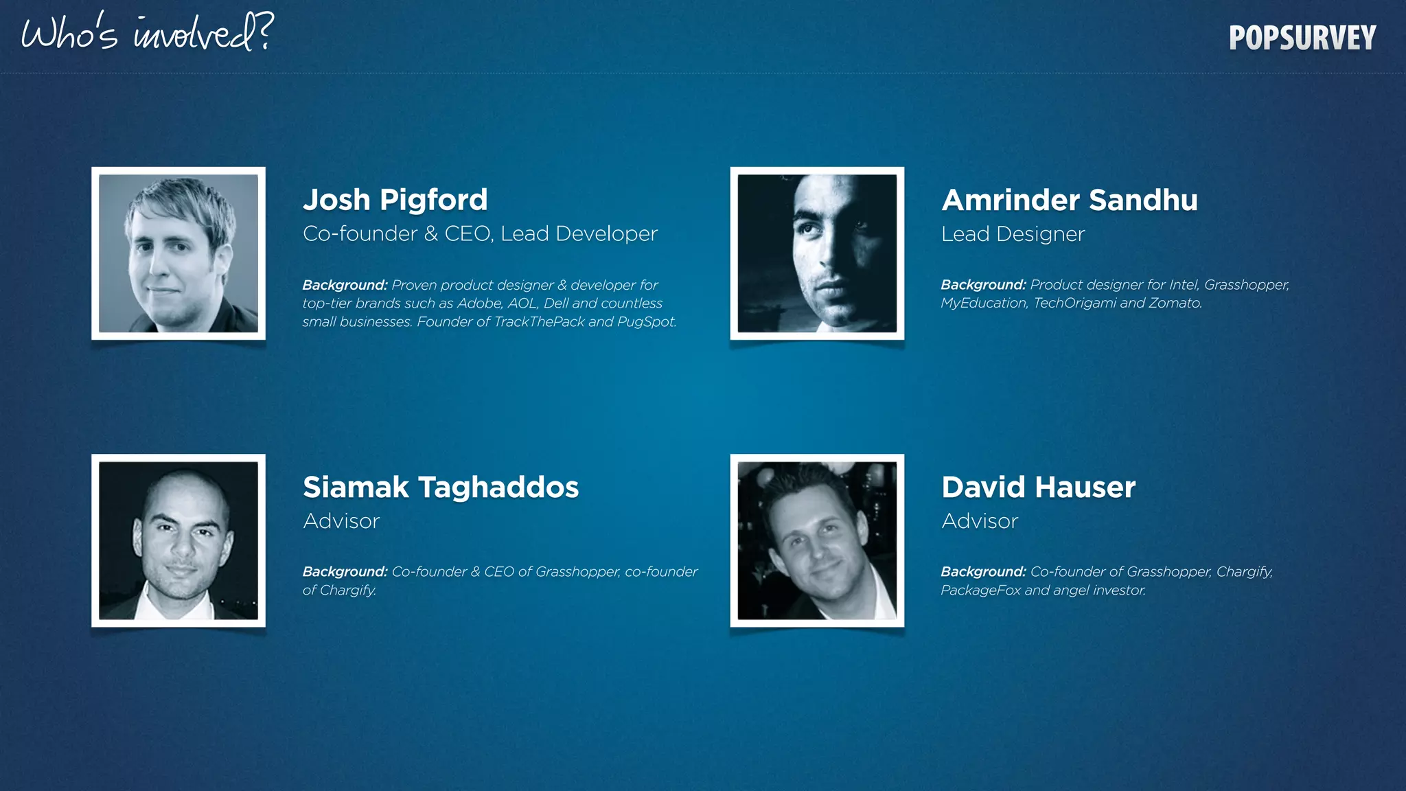 o’s   lвd?


             Josh Pigford                                              Amrinder Sandhu
             Co-founder & CEO, Lead Developer                          Lead Designer

             Background: Proven product designer & developer for       Background: Product designer for Intel, Grasshopper,
             top-tier brands such as Adobe, AOL, Dell and countless    MyEducation, TechOrigami and Zomato.
             small businesses. Founder of TrackThePack and PugSpot.




             Siamak Taghaddos                                          David Hauser
             Advisor                                                   Advisor

             Background: Co-founder & CEO of Grasshopper, co-founder   Background: Co-founder of Grasshopper, Chargify,
             of Chargify.                                              PackageFox and angel investor.
 