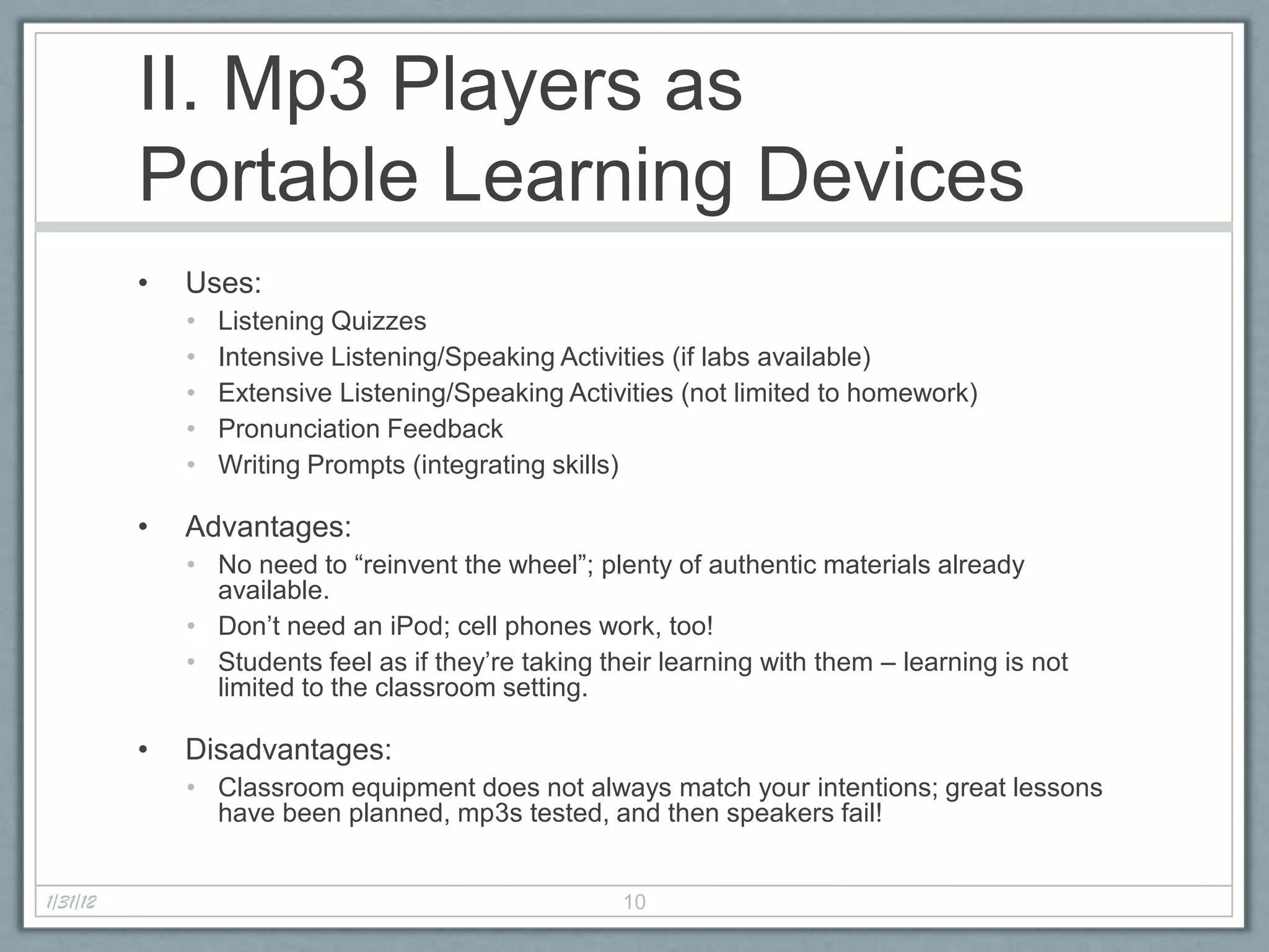II. Mp3 Players as
          Portable Learning Devices
          •   Uses:
              •   Listening Quizzes
              •   Intensive Listening/Speaking Activities (if labs available)
              •   Extensive Listening/Speaking Activities (not limited to homework)
              •   Pronunciation Feedback
              •   Writing Prompts (integrating skills)

          •   Advantages:
              • No need to “reinvent the wheel”; plenty of authentic materials already
                available.
              • Don’t need an iPod; cell phones work, too!
              • Students feel as if they’re taking their learning with them – learning is not
                limited to the classroom setting.

          •   Disadvantages:
              • Classroom equipment does not always match your intentions; great lessons
                have been planned, mp3s tested, and then speakers fail!


1/31/12                                              10
 