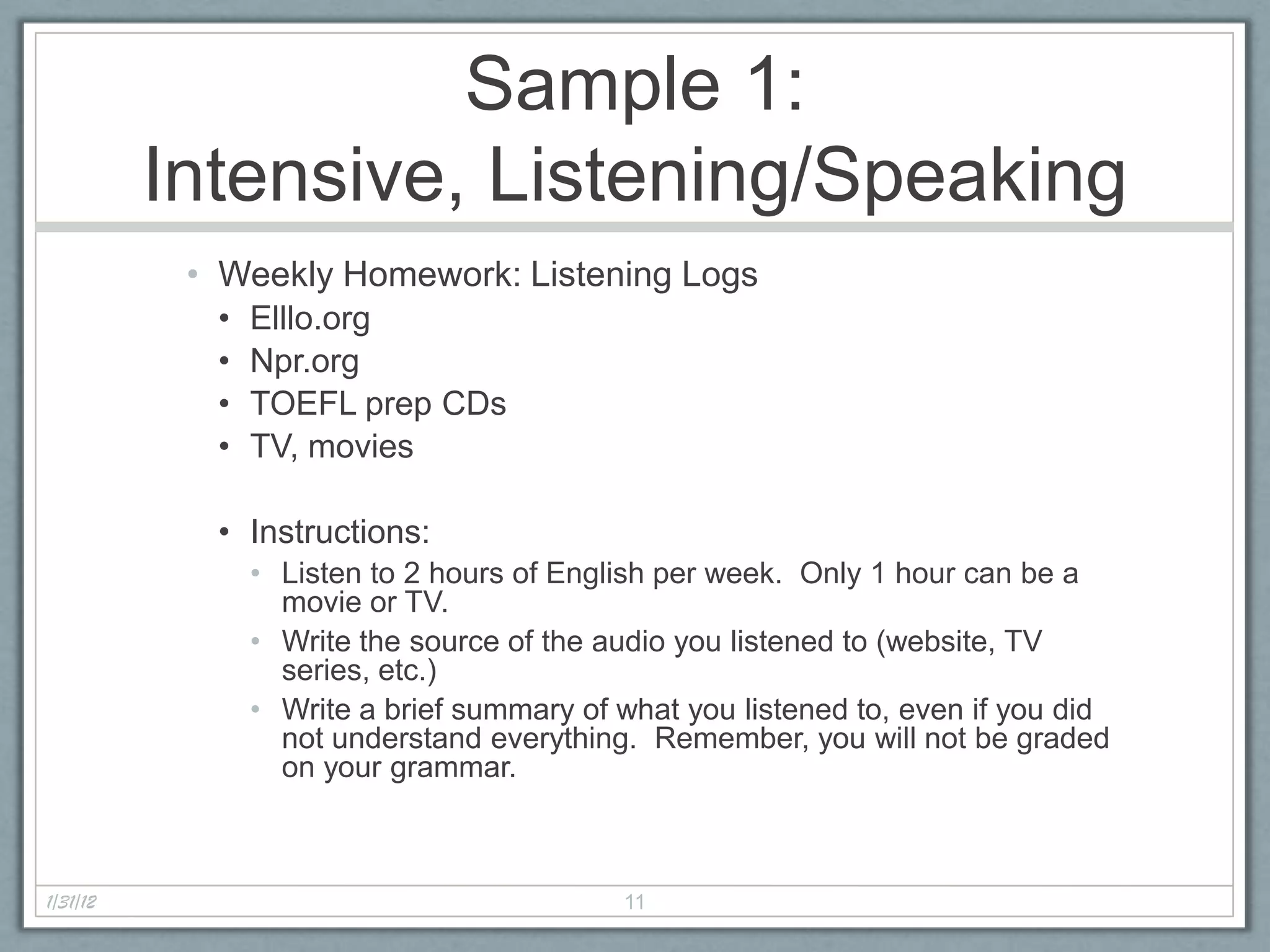 Sample 1:
          Intensive, Listening/Speaking
           • Weekly Homework: Listening Logs
            •   Elllo.org
            •   Npr.org
            •   TOEFL prep CDs
            •   TV, movies

            • Instructions:
                • Listen to 2 hours of English per week. Only 1 hour can be a
                  movie or TV.
                • Write the source of the audio you listened to (website, TV
                  series, etc.)
                • Write a brief summary of what you listened to, even if you did
                  not understand everything. Remember, you will not be graded
                  on your grammar.



1/31/12                                    11
 