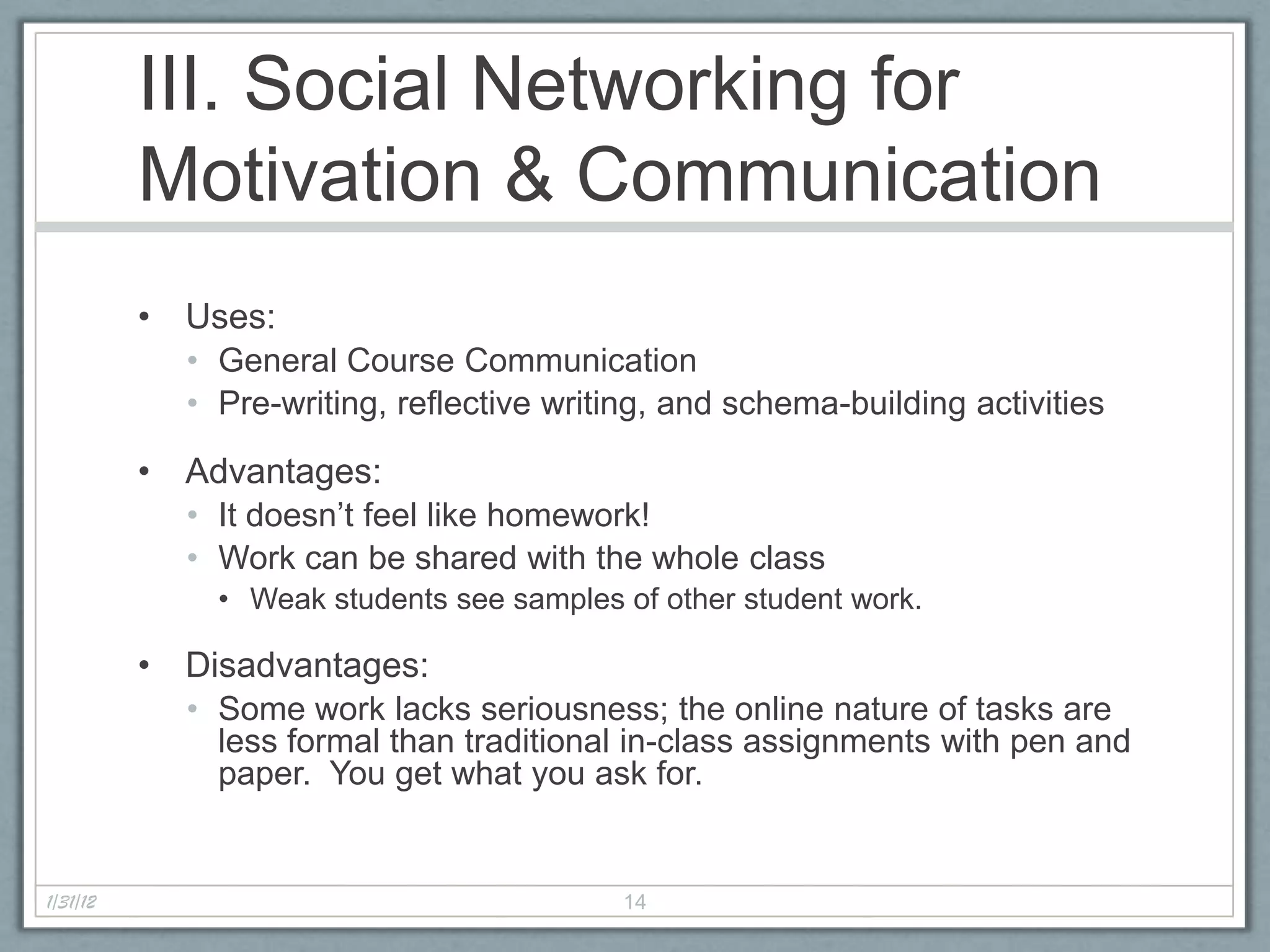 III. Social Networking for
          Motivation & Communication
          • Uses:
            • General Course Communication
            • Pre-writing, reflective writing, and schema-building activities

          • Advantages:
            • It doesn’t feel like homework!
            • Work can be shared with the whole class
              • Weak students see samples of other student work.

          • Disadvantages:
            • Some work lacks seriousness; the online nature of tasks are
              less formal than traditional in-class assignments with pen and
              paper. You get what you ask for.


1/31/12                                   14
 