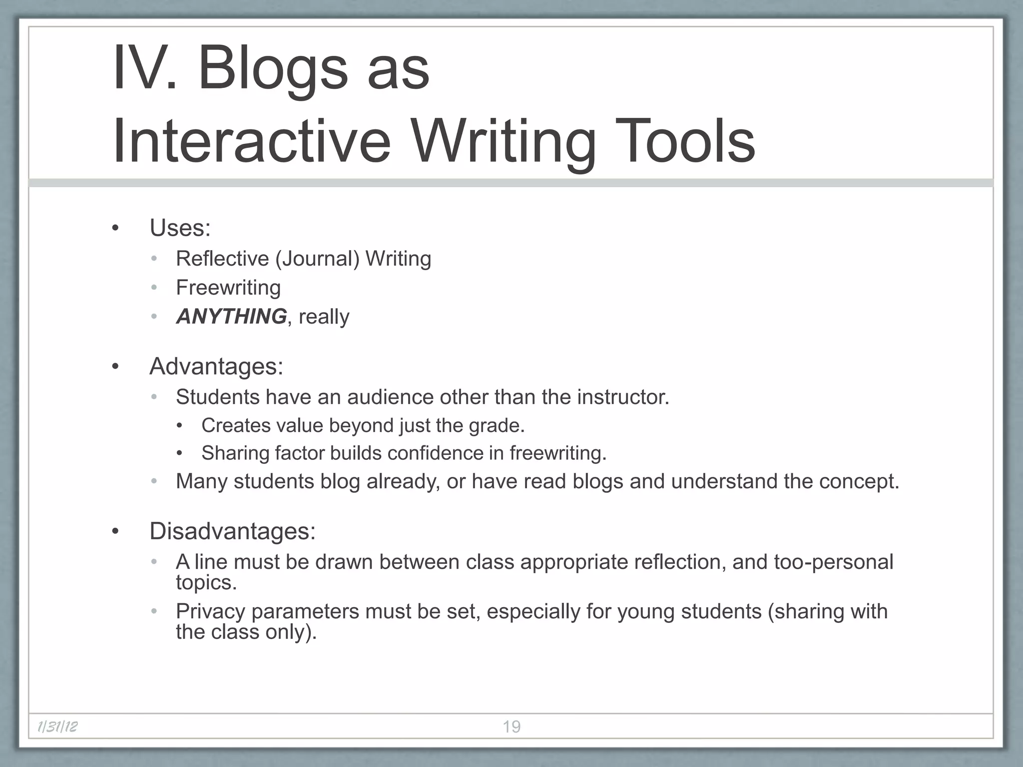 IV. Blogs as
          Interactive Writing Tools
          •   Uses:
              • Reflective (Journal) Writing
              • Freewriting
              • ANYTHING, really

          •   Advantages:
              • Students have an audience other than the instructor.
                • Creates value beyond just the grade.
                • Sharing factor builds confidence in freewriting.
              • Many students blog already, or have read blogs and understand the concept.

          •   Disadvantages:
              • A line must be drawn between class appropriate reflection, and too-personal
                topics.
              • Privacy parameters must be set, especially for young students (sharing with
                the class only).



1/31/12                                              19
 