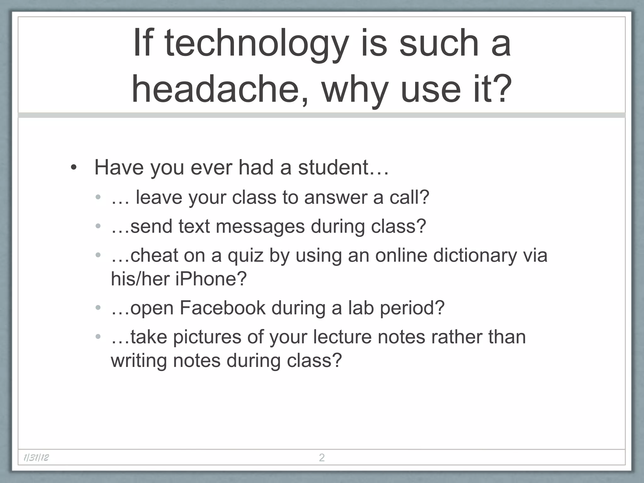 If technology is such a
                headache, why use it?
          • Have you ever had a student…
            • … leave your class to answer a call?
            • …send text messages during class?
            • …cheat on a quiz by using an online dictionary via
              his/her iPhone?
            • …open Facebook during a lab period?
            • …take pictures of your lecture notes rather than
              writing notes during class?



1/31/12                              2
 
