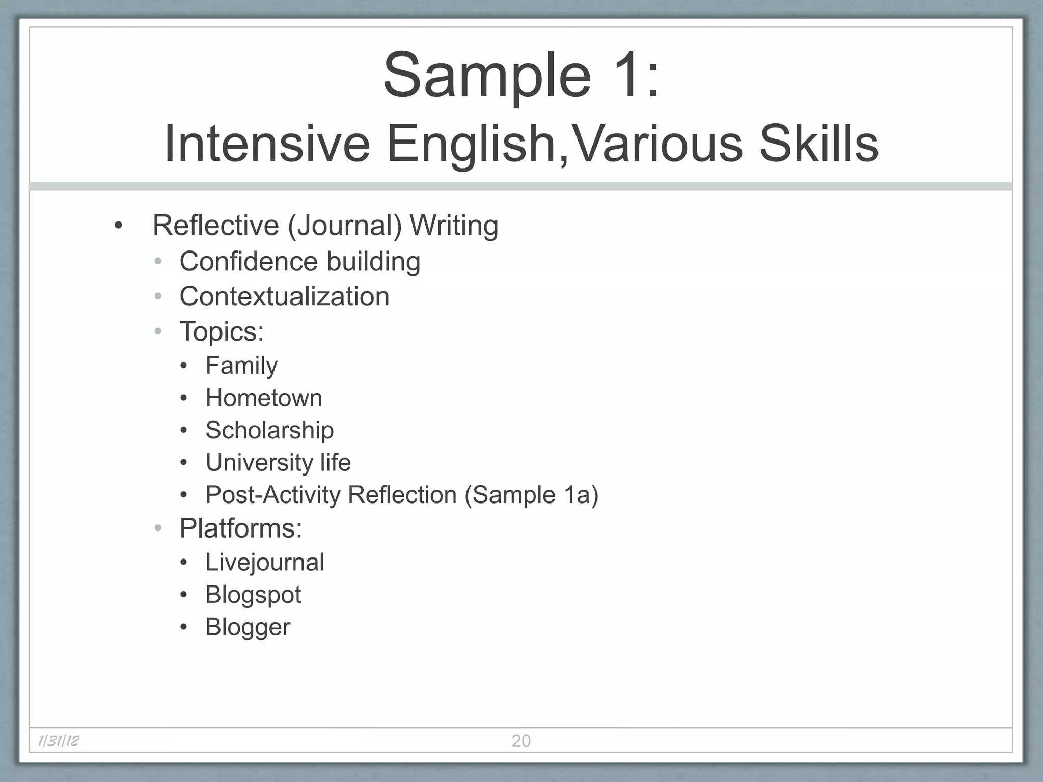Sample 1:
             Intensive English,Various Skills
          • Reflective (Journal) Writing
             • Confidence building
             • Contextualization
             • Topics:
               •   Family
               •   Hometown
               •   Scholarship
               •   University life
               •   Post-Activity Reflection (Sample 1a)
             • Platforms:
               • Livejournal
               • Blogspot
               • Blogger



1/31/12                                        20
 