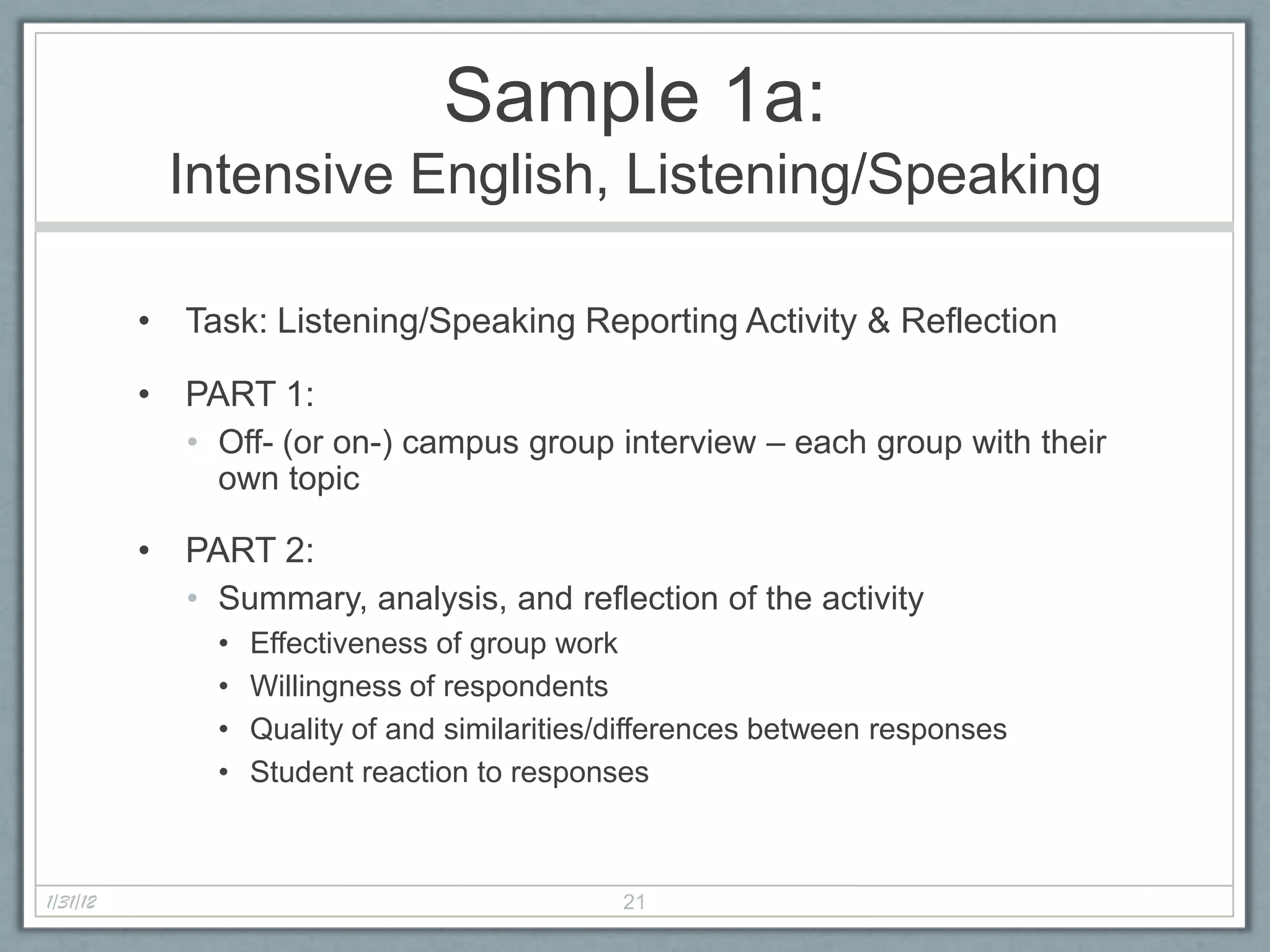 Sample 1a:
           Intensive English, Listening/Speaking

          • Task: Listening/Speaking Reporting Activity & Reflection

          • PART 1:
             • Off- (or on-) campus group interview – each group with their
               own topic

          • PART 2:
             • Summary, analysis, and reflection of the activity
               •   Effectiveness of group work
               •   Willingness of respondents
               •   Quality of and similarities/differences between responses
               •   Student reaction to responses



1/31/12                                        21
 