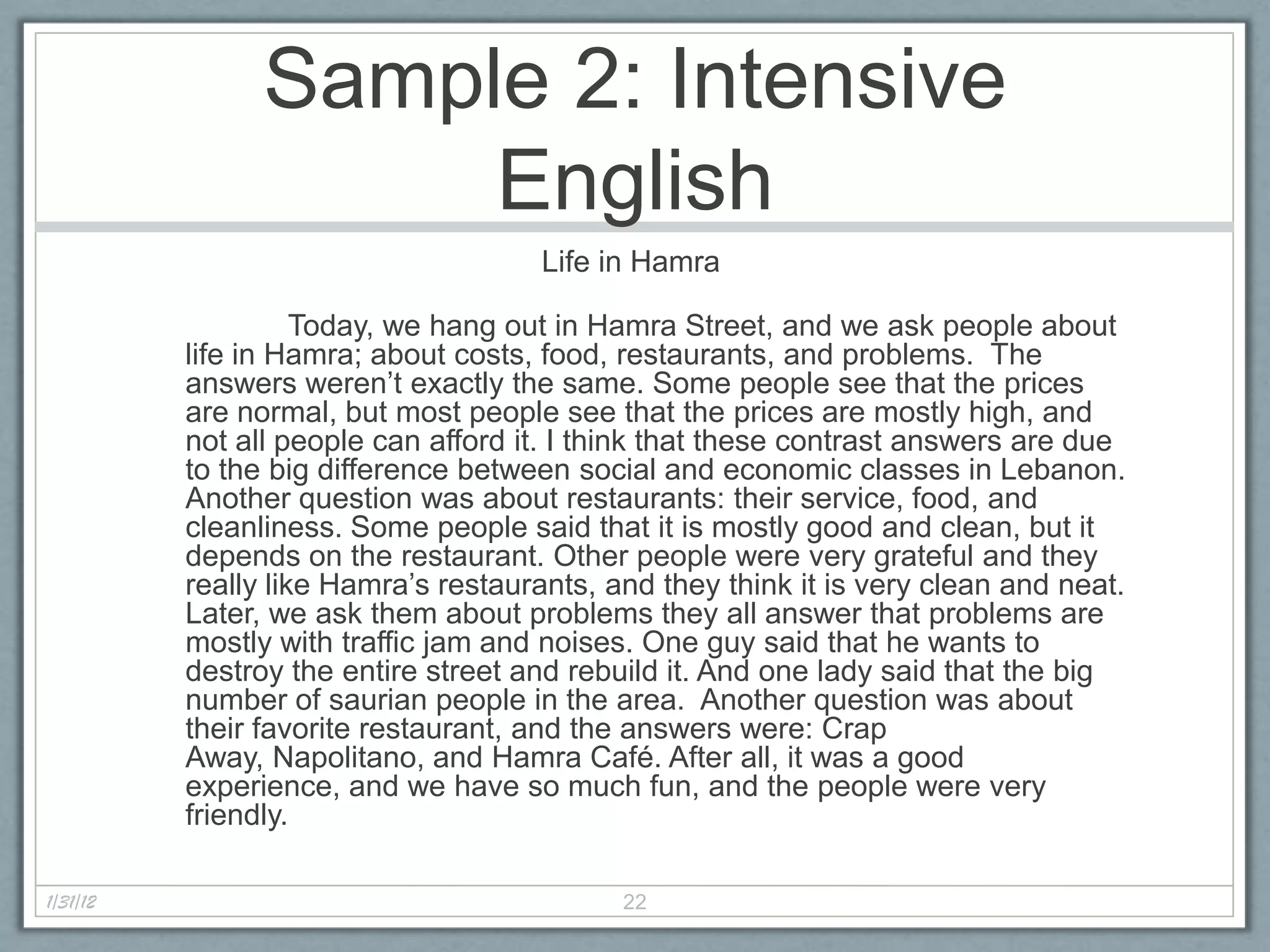 Sample 2: Intensive
                     English
                                      Life in Hamra

                    Today, we hang out in Hamra Street, and we ask people about
          life in Hamra; about costs, food, restaurants, and problems. The
          answers weren’t exactly the same. Some people see that the prices
          are normal, but most people see that the prices are mostly high, and
          not all people can afford it. I think that these contrast answers are due
          to the big difference between social and economic classes in Lebanon.
          Another question was about restaurants: their service, food, and
          cleanliness. Some people said that it is mostly good and clean, but it
          depends on the restaurant. Other people were very grateful and they
          really like Hamra’s restaurants, and they think it is very clean and neat.
          Later, we ask them about problems they all answer that problems are
          mostly with traffic jam and noises. One guy said that he wants to
          destroy the entire street and rebuild it. And one lady said that the big
          number of saurian people in the area. Another question was about
          their favorite restaurant, and the answers were: Crap
          Away, Napolitano, and Hamra Café. After all, it was a good
          experience, and we have so much fun, and the people were very
          friendly.

1/31/12                                     22
 