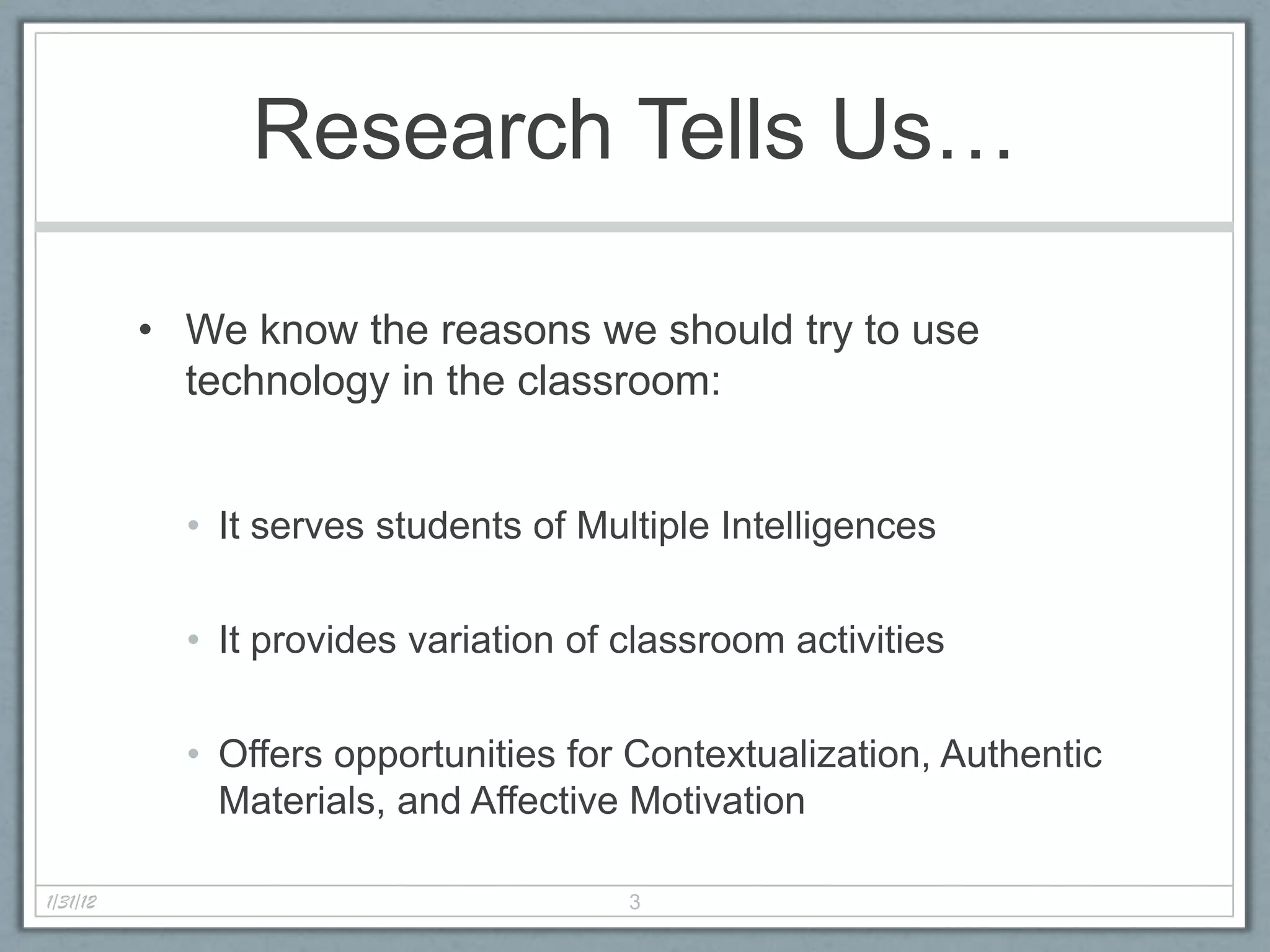 Research Tells Us…

          • We know the reasons we should try to use
            technology in the classroom:


            • It serves students of Multiple Intelligences

            • It provides variation of classroom activities

            • Offers opportunities for Contextualization, Authentic
              Materials, and Affective Motivation

1/31/12                                3
 