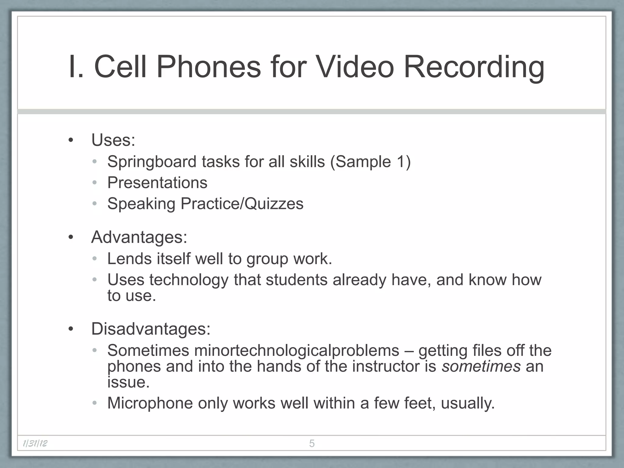 I. Cell Phones for Video Recording

          • Uses:
            • Springboard tasks for all skills (Sample 1)
            • Presentations
            • Speaking Practice/Quizzes

          • Advantages:
            • Lends itself well to group work.
            • Uses technology that students already have, and know how
              to use.

          • Disadvantages:
            • Sometimes minortechnologicalproblems – getting files off the
              phones and into the hands of the instructor is sometimes an
              issue.
            • Microphone only works well within a few feet, usually.

1/31/12                                   5
 