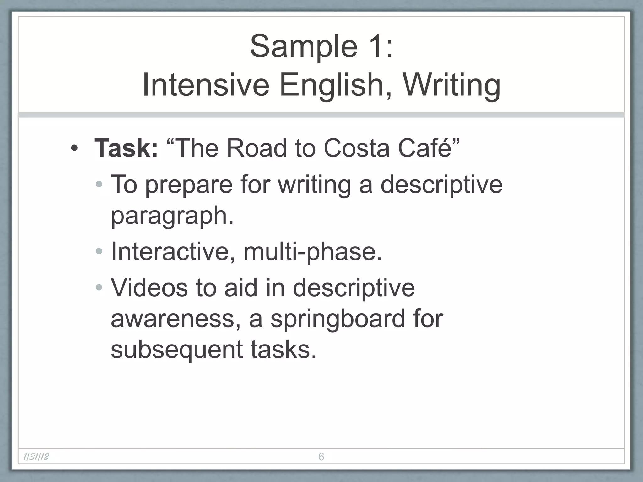Sample 1:
                Intensive English, Writing
          • Task: “The Road to Costa Café”
            • To prepare for writing a descriptive
              paragraph.
            • Interactive, multi-phase.
            • Videos to aid in descriptive
              awareness, a springboard for
              subsequent tasks.


1/31/12                         6
 