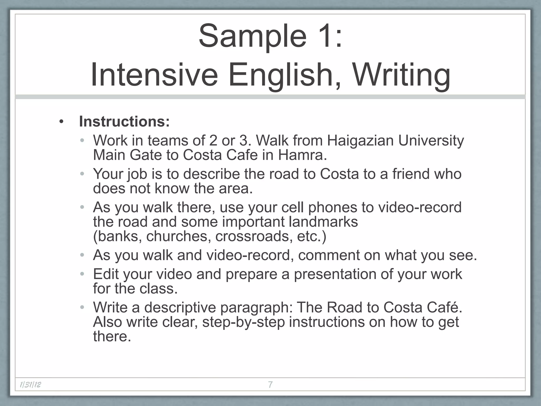 Sample 1:
              Intensive English, Writing
          • Instructions:
            • Work in teams of 2 or 3. Walk from Haigazian University
              Main Gate to Costa Cafe in Hamra.
            • Your job is to describe the road to Costa to a friend who
              does not know the area.
            • As you walk there, use your cell phones to video-record
              the road and some important landmarks
              (banks, churches, crossroads, etc.)
            • As you walk and video-record, comment on what you see.
            • Edit your video and prepare a presentation of your work
              for the class.
            • Write a descriptive paragraph: The Road to Costa Café.
              Also write clear, step-by-step instructions on how to get
              there.


1/31/12                                 7
 