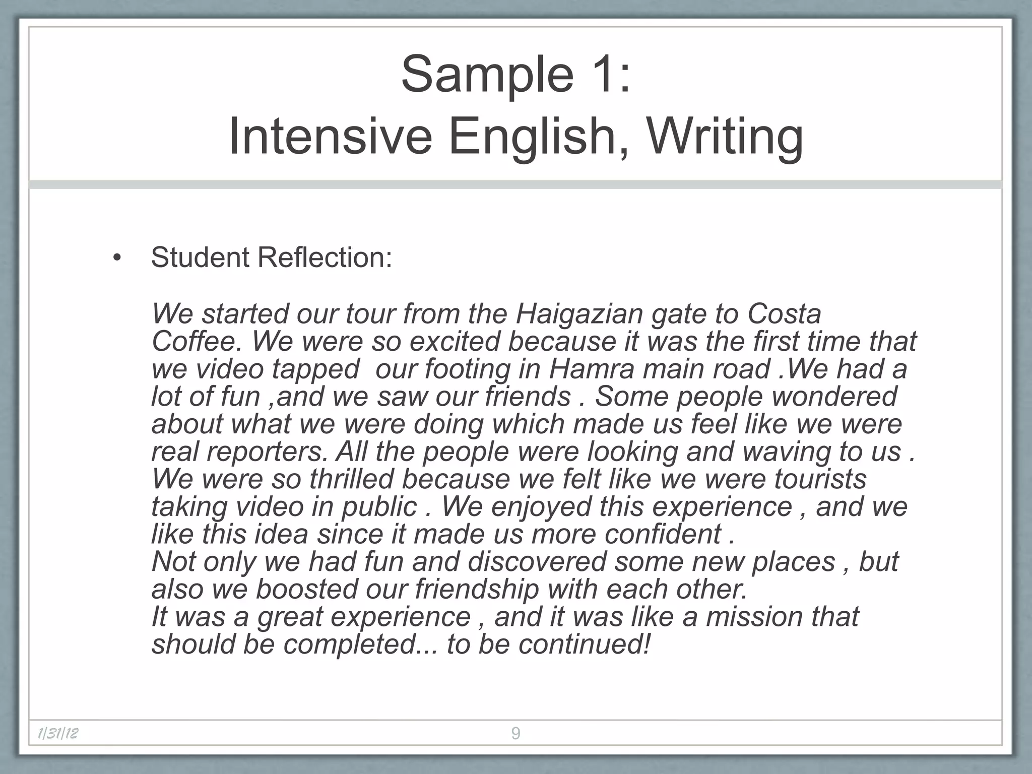 Sample 1:
                  Intensive English, Writing

          • Student Reflection:
            We started our tour from the Haigazian gate to Costa
            Coffee. We were so excited because it was the first time that
            we video tapped our footing in Hamra main road .We had a
            lot of fun ,and we saw our friends . Some people wondered
            about what we were doing which made us feel like we were
            real reporters. All the people were looking and waving to us .
            We were so thrilled because we felt like we were tourists
            taking video in public . We enjoyed this experience , and we
            like this idea since it made us more confident .
            Not only we had fun and discovered some new places , but
            also we boosted our friendship with each other.
            It was a great experience , and it was like a mission that
            should be completed... to be continued!

1/31/12                                  9
 