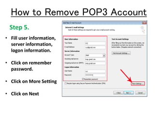 Step 5.
• Fill user information,
server information,
logon information.
• Click on remember
password.
• Click on More Setting
• Click on Next
How to Remove POP3 Account
 