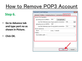 Step 6.
• Go to Advance tab
and type port no as
shown in Picture.
• Click OK.
How to Remove POP3 Account
 