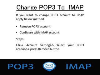 Change POP3 To IMAP
If you want to change POP3 account to IMAP
apply below method.
• Remove POP3 account.
• Configure with IMAP account.
Steps:
File-> Account Settings-> select your POP3
account-> press Remove button
 