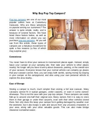 Why Buy Pop Top Campers?
Pop top campers are one of our most
popular sellers here at Canterbury
Caravans. Why are these selections
so popular among our customers? The
answer is quite simple, really, and is
because of several factors. We have
listed these factors below, as well as
more information on where you can
purchase pop top campers. As you will
see from this article, these types of
campers are a fabulous investment for
quite a few reasons (a few of which
may surprise you):
Convenience
You never have to drive your caravan to inconvenient places again. Instead, simply
leave your camper at your camping site, then take your vehicle to other places
nearby. No longer will you have to worry about clearance, parking, or the overall size
of your caravan. Everyone knows that your normal vehicle can certainly go places
that your caravan cannot. Now, you can enjoy both worlds, saving money by staying
in your camper at the campground, and also using your own personal vehicle to
explore the area nearby.
Ease of Storage
Storing a camper is much, much simpler than storing a full size caravan. Many
caravans cannot fit in typical garages, under carports, or even in some owners'
driveways. This is not the case with your pop top camper. These campers can easily
fold-up to around one-half their original size. Many owners find it is easy to store
them in their garage or under their carports, even with their other vehicles stored
there. Not only does this keep your camper form getting damaged by weather over
the weekend, but it also keeps is safe and secure from any unsavory characters in
your area, along with your other valuable goods. This can also make bridge
clearance somewhat easier.
 