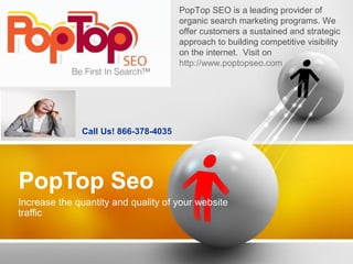 PopTop Seo
Increase the quantity and quality of your website
traffic
Call Us! 866-378-4035
PopTop SEO is a leading provider of
organic search marketing programs. We
offer customers a sustained and strategic
approach to building competitive visibility
on the internet. Visit on
http://www.poptopseo.com
 