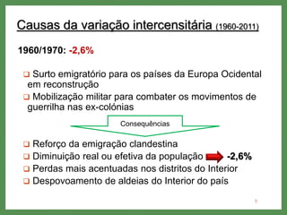 Causas da variação intercensitária (1960-2011)
1960/1970: -2,6%
 Surto emigratório para os países da Europa Ocidental
em reconstrução
 Mobilização militar para combater os movimentos de
guerrilha nas ex-colónias
 Reforço da emigração clandestina
 Diminuição real ou efetiva da população -2,6%
 Perdas mais acentuadas nos distritos do Interior
 Despovoamento de aldeias do Interior do país
3
Consequências
 