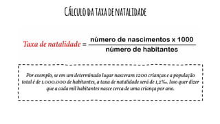 Cálculodataxadenatalidade
Por exemplo, se em um determinado lugar nasceram 1200 crianças e a população
total é de 1.000.000 de habitantes, a taxa de natalidade será de 1,2‰. Isso quer dizer
que a cada mil habitantes nasce cerca de uma criança por ano.
 