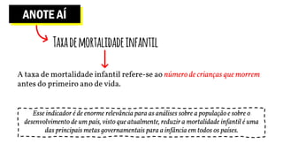 ANOTE AÍ
Taxademortalidadeinfantil
A taxa de mortalidade infantil refere-se ao número de crianças que morrem
antes do primeiro ano de vida.
Esse indicador é de enorme relevância para as análises sobre a população e sobre o
desenvolvimento de um país, visto que atualmente, reduzir a mortalidade infantil é uma
das principais metas governamentais para a infância em todos os países.
 