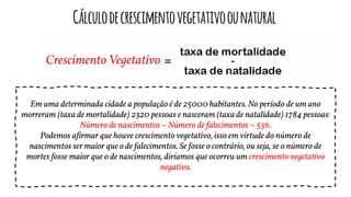 Cálculodecrescimentovegetativoounatural
Em uma determinada cidade a população é de 25000 habitantes. No período de um ano
morreram (taxa de mortalidade) 2320 pessoas e nasceram (taxa de natalidade) 1784 pessoas:
Número de nascimentos – Número de falecimentos = 536.
Podemos afirmar que houve crescimento vegetativo, isso em virtude do número de
nascimentos ser maior que o de falecimentos. Se fosse o contrário, ou seja, se o número de
mortes fosse maior que o de nascimentos, diríamos que ocorreu um crescimento vegetativo
negativo.
 