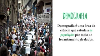 DEMOGRAFIA
Demografia é uma área da
ciência que estuda a as
populações por meio de
levantamento de dados.
 