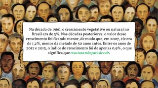 Na década de 1960, o crescimento vegetativo ou natural no
Brasil era de 3%. Nas décadas posteriores, o valor desse
crescimento foi ficando menor, de modo que, em 2007, ele era
de 1,2%, menos da metade de 50 anos antes. Entre os anos de
2012 e 2013, o índice de crescimento foi de apenas 0,9%, o que
significa que essa taxa não para de cair.
 
