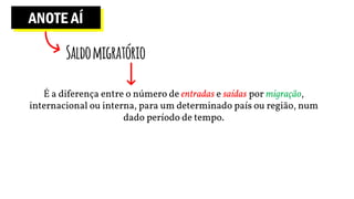 ANOTE AÍ
Saldomigratório
É a diferença entre o número de entradas e saídas por migração,
internacional ou interna, para um determinado país ou região, num
dado período de tempo.
 