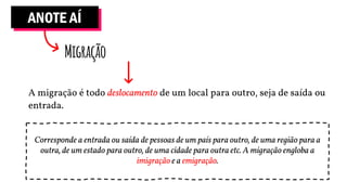 ANOTE AÍ
Migração
A migração é todo deslocamento de um local para outro, seja de saída ou
entrada.
Corresponde a entrada ou saída de pessoas de um país para outro, de uma região para a
outra, de um estado para outro, de uma cidade para outra etc. A migração engloba a
imigração e a emigração.
 
