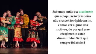 Sabemos então que atualmente
que a população brasileira
não cresce tão rápido assim.
Vamos ver alguns dos
motivos, do por quê esse
crescimento estar
diminuindo? Será que
sempre foi assim?
 