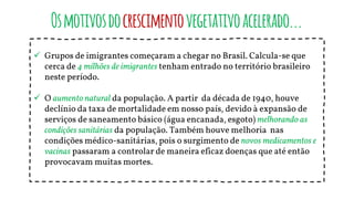 Osmotivosdocrescimentovegetativoacelerado...
 Grupos de imigrantes começaram a chegar no Brasil. Calcula-se que
cerca de 4 milhões de imigrantes tenham entrado no território brasileiro
neste período.
 O aumento natural da população. A partir da década de 1940, houve
declínio da taxa de mortalidade em nosso país, devido à expansão de
serviços de saneamento básico (água encanada, esgoto) melhorando as
condições sanitárias da população. Também houve melhoria nas
condições médico-sanitárias, pois o surgimento de novos medicamentos e
vacinas passaram a controlar de maneira eficaz doenças que até então
provocavam muitas mortes.
 