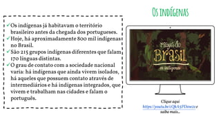 Os indígenas já habitavam o território
brasileiro antes da chegada dos portugueses.
Hoje, há aproximadamente 800 mil indígenas
no Brasil.
São 215 grupos indígenas diferentes que falam
170 línguas distintas.
O grau de contato com a sociedade nacional
varia: há indígenas que ainda vivem isolados,
há aqueles que possuem contato através de
intermediários e há indígenas integrados, que
vivem e trabalham nas cidades e falam o
português.
Osindígenas
Clique aqui
https://youtu.be/cQkA5PDow2se
saiba mais...
 