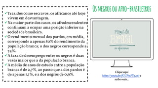Trazidos como escravos, os africanos até hoje
vivem em desvantagem.
Na maior parte dos casos, os afrodescendentes
continuam a ocupar uma posição inferior na
sociedade brasileira.
O rendimento mensal dos pardos, em média,
corresponde a apenas 80% do rendimento da
população branca; o dos negros corresponde a
74%.
A taxa de desemprego entre os negros é duas
vezes maior que a da população branca.
A média de anos de estudo entre a população
branca é de 2,7%, ao passo que a dos pardos é
de apenas 1,1%, e a dos negros de 0,9%.
Osnegrosouafro-brasileiros
Clique aqui
https://youtu.be/fGUFwFYx46se
saiba mais...
 